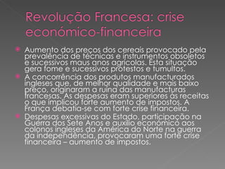 Aumento dos preços dos cereais provocado pela prevalência de técnicas e instrumentos obsoletos e sucessivos maus anos agrícolas. Esta situação gera fome e sucessivos protestos e tumultos. A concorrência dos produtos manufacturados ingleses que, de melhor qualidade e mais baixo preço, originaram a ruína das manufacturas francesas. As despesas eram superiores às receitas o que implicou forte aumento de impostos. A França debatia-se com forte crise financeira. Despesas excessivas do Estado, participação na Guerra dos Sete Anos e auxílio económico aos colonos ingleses da América do Norte na guerra da independência, provocaram uma forte crise financeira – aumento de impostos. 