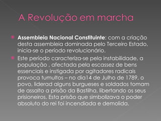 Assembleia Nacional Constituinte : com a criação desta assembleia dominada pelo Terceiro Estado, inicia-se o período revolucionário. Este período caracteriza-se pela instabilidade, a população , afectada pela escassez de bens essenciais e instigada por agitadores radicais provoca tumultos – no dia14 de Julho de 1789, o povo, liderad alguns burgueses e soldados tomam de assalto a prisão da Bastilha, libertando os seus prisioneiros. Esta prisão que simbolizava o poder absoluto do rei foi incendiada e demolida. 