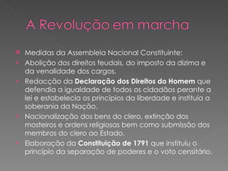 Medidas da Assembleia Nacional Constituinte: Abolição dos direitos feudais, do imposto da dizima e da venalidade dos cargos. Redacção da  Declaração dos Direitos do Homem  que defendia a igualdade de todos os cidadãos perante a lei e estabelecia os princípios da liberdade e instituía a soberania da Nação. Nacionalização dos bens do clero, extinção dos mosteiros e ordens religiosas bem como submissão dos membros do clero ao Estado. Elaboração da  Constituição de 1791  que instituiu o princípio da separação de poderes e o voto censitário. 