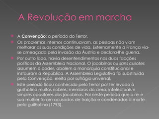 A  Convenção : o período do Terror. Os problemas internos continuavam, as pessoas não viam melhorar as suas condições de vida. Externamente a França via-se ameaçada pela invasão da Áustria e declara-lhe guerra. Por outro lado, havia desentendimentos nas duas facções políticas da Assembleia Nacional. O jacobinos ou  sans cullotes  assumem o poder, abolem a monarquia constitucional e instauram a República. A Assembleia Legislativa foi substituída pela Convenção, eleita por sufrágio universal. Este período ficou conhecido pelo Terror por ter levado à guilhotina muitos nobres, membros do clero, intelectuais e simples opositores dos jacobinos. Foi neste período que o rei e sua mulher foram acusados de traição e condenados à morte pela guilhotina (1793). 