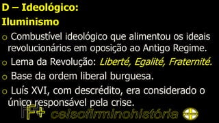 D – Ideológico:
Iluminismo
o Combustível ideológico que alimentou os ideais
revolucionários em oposição ao Antigo Regime.
o Lema da Revolução: Liberté, Egalité, Fraternité.
o Base da ordem liberal burguesa.
o Luís XVI, com descrédito, era considerado o
único responsável pela crise.
 