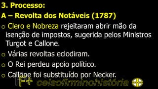 3. Processo:
A – Revolta dos Notáveis (1787)
o Clero e Nobreza rejeitaram abrir mão da
isenção de impostos, sugerida pelos Ministros
Turgot e Callone.
o Várias revoltas eclodiram.
o O Rei perdeu apoio político.
o Callone foi substituído por Necker.
 