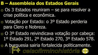 B – Assembleia dos Estados Gerais
o Os 3 Estados reuniram – se para resolver a
crise política e econômica.
o Votação por Estado: o 3º Estado perderia
para Clero e Nobreza.
o O 3º Estado reivindicava votação por cabeça:
1º Estado 291, 2º Estado 270, 3º Estado 578.
o A burguesia sairia fortalecida politicamente.
 