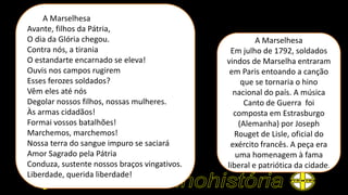 A Marselhesa
Em julho de 1792, soldados
vindos de Marselha entraram
em Paris entoando a canção
que se tornaria o hino
nacional do país. A música
Canto de Guerra foi
composta em Estrasburgo
(Alemanha) por Joseph
Rouget de Lisle, oficial do
exército francês. A peça era
uma homenagem à fama
liberal e patriótica da cidade.
A Marselhesa
Avante, filhos da Pátria,
O dia da Glória chegou.
Contra nós, a tirania
O estandarte encarnado se eleva!
Ouvis nos campos rugirem
Esses ferozes soldados?
Vêm eles até nós
Degolar nossos filhos, nossas mulheres.
Às armas cidadãos!
Formai vossos batalhões!
Marchemos, marchemos!
Nossa terra do sangue impuro se saciará
Amor Sagrado pela Pátria
Conduza, sustente nossos braços vingativos.
Liberdade, querida liberdade!
 