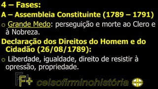 4 – Fases:
A – Assembleia Constituinte (1789 – 1791)
o Grande Medo: perseguição e morte ao Clero e
à Nobreza.
Declaração dos Direitos do Homem e do
Cidadão (26/08/1789):
o Liberdade, igualdade, direito de resistir à
opressão, propriedade.
 