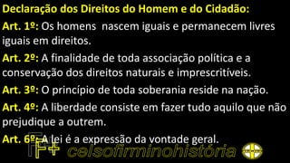 Declaração dos Direitos do Homem e do Cidadão:
Art. 1º: Os homens nascem iguais e permanecem livres
iguais em direitos.
Art. 2º: A finalidade de toda associação política e a
conservação dos direitos naturais e imprescritíveis.
Art. 3º: O princípio de toda soberania reside na nação.
Art. 4º: A liberdade consiste em fazer tudo aquilo que não
prejudique a outrem.
Art. 6º: A lei é a expressão da vontade geral.
 