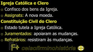 Igreja Católica e Clero
o Confisco dos bens da Igreja.
o Assignats: A nova moeda.
Constituição Civil do Clero
o Estado tutela a Igreja Católica.
o Juramentados: apoiaram as mudanças.
o Refratários: resistiram às mudanças.
 