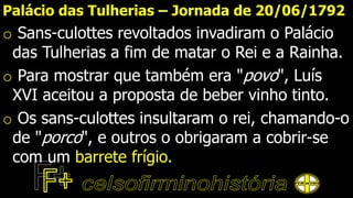 Palácio das Tulherias – Jornada de 20/06/1792
o Sans-culottes revoltados invadiram o Palácio
das Tulherias a fim de matar o Rei e a Rainha.
o Para mostrar que também era "povo", Luís
XVI aceitou a proposta de beber vinho tinto.
o Os sans-culottes insultaram o rei, chamando-o
de "porco", e outros o obrigaram a cobrir-se
com um barrete frígio.
 