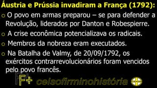 Áustria e Prússia invadiram a França (1792):
o O povo em armas preparou – se para defender a
Revolução, liderados por Danton e Robespierre.
o A crise econômica potencializava os radicais.
o Membros da nobreza eram executados.
o Na Batalha de Valmy, de 20/09/1792, os
exércitos contrarrevolucionários foram vencidos
pelo povo francês.
 