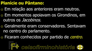 Planície ou Pântano:
o Em relação aos anteriores eram neutros.
o Em momentos apoiavam os Girondinos, em
outros os Jacobinos.
o Geralmente eram conservadores. Sentavam
no centro do parlamento.
o Ficaram conhecidos por partido de centro.
 