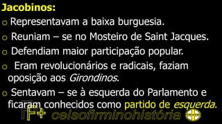 Jacobinos:
o Representavam a baixa burguesia.
o Reuniam – se no Mosteiro de Saint Jacques.
o Defendiam maior participação popular.
o Eram revolucionários e radicais, faziam
oposição aos Girondinos.
o Sentavam – se à esquerda do Parlamento e
ficaram conhecidos como partido de esquerda.
 