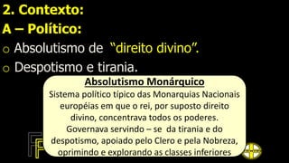 2. Contexto:
A – Político:
o Absolutismo de “direito divino”.
o Despotismo e tirania.
Absolutismo Monárquico
Sistema político típico das Monarquias Nacionais
européias em que o rei, por suposto direito
divino, concentrava todos os poderes.
Governava servindo – se da tirania e do
despotismo, apoiado pelo Clero e pela Nobreza,
oprimindo e explorando as classes inferiores
 