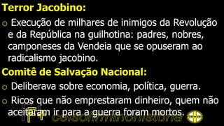 Terror Jacobino:
o Execução de milhares de inimigos da Revolução
e da República na guilhotina: padres, nobres,
camponeses da Vendeia que se opuseram ao
radicalismo jacobino.
Comitê de Salvação Nacional:
o Deliberava sobre economia, política, guerra.
o Ricos que não emprestaram dinheiro, quem não
aceitaram ir para a guerra foram mortos.
 