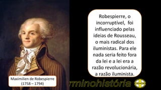 Maximilien de Robespierre
(1758 – 1794)
Robespierre, o
incorruptível, foi
influenciado pelas
ideias de Rousseau,
o mais radical dos
iluministas. Para ele
nada seria feito fora
da lei e a lei era a
razão revolucionária,
a razão iluminista.
 