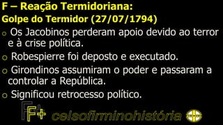 F – Reação Termidoriana:
Golpe do Termidor (27/07/1794)
o Os Jacobinos perderam apoio devido ao terror
e à crise política.
o Robespierre foi deposto e executado.
o Girondinos assumiram o poder e passaram a
controlar a República.
o Significou retrocesso político.
 
