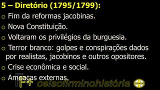 5 – Diretório (1795/1799):
o Fim da reformas jacobinas.
o Nova Constituição.
o Voltaram os privilégios da burguesia.
o Terror branco: golpes e conspirações dados
por realistas, jacobinos e outros opositores.
o Crise econômica e social.
o Ameaças externas.
 