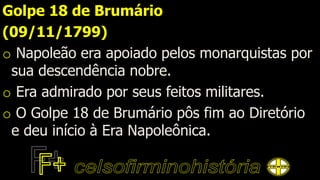 Golpe 18 de Brumário
(09/11/1799)
o Napoleão era apoiado pelos monarquistas por
sua descendência nobre.
o Era admirado por seus feitos militares.
o O Golpe 18 de Brumário pôs fim ao Diretório
e deu início à Era Napoleônica.
 
