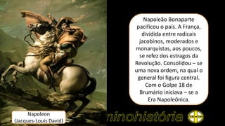 Napoleon
(Jacques-Louis David)
Napoleão Bonaparte
pacificou o país. A França,
dividida entre radicais
jacobinos, moderados e
monarquistas, aos poucos,
se refez dos estragos da
Revolução. Consolidou – se
uma nova ordem, na qual o
general foi figura central.
Com o Golpe 18 de
Brumário iniciava – se a
Era Napoleônica.
 