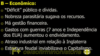 B – Econômico:
o “Déficit” público e dívidas.
o Nobreza parasitária sugava os recursos.
o Má gestão financeira.
o Gastos com guerras (7 anos e Independência
dos EUA) aumentou o endividamento.
o Atraso industrial em relação à Inglaterra
o Estrutura feudal inviabilizava o Capitalismo.
 