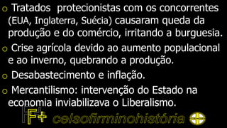 o Tratados protecionistas com os concorrentes
(EUA, Inglaterra, Suécia) causaram queda da
produção e do comércio, irritando a burguesia.
o Crise agrícola devido ao aumento populacional
e ao inverno, quebrando a produção.
o Desabastecimento e inflação.
o Mercantilismo: intervenção do Estado na
economia inviabilizava o Liberalismo.
 