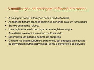A modificação da paisagem: a fábrica e a cidade A paisagem sofreu alterações com a produção fabril As fábricas tinham grandes chaminés por onde saia um fumo negro Era extremamente ruidosa  Uma Inglaterra verde deu lugar a uma Inglaterra negra  As cidades crescera a um ritmo muito elevado Empregava um enorme número de operários Criaram- se assim subúrbios, para onde, por atracção da industria se convergiam outras actividades, como o comércio e os serviços 
