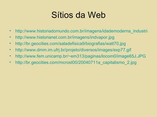 Sítios da Web http://www.historiadomundo.com.br/imagens/idademoderna_industrial2.gif http://www.historianet.com.br/imagens/indvapor.jpg http://br.geocities.com/saladefisica9/biografias/watt70.jpg http://www.dmm.im.ufrj.br/projeto/diversos/images/exp77.gif http://www.fem.unicamp.br/~em313/paginas/locom0/image65J.JPG http://br.geocities.com/mcrost00/20040711a_capitalismo_2.jpg 