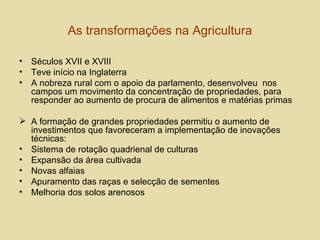 As transformações na Agricultura Séculos XVII e XVIII Teve início na Inglaterra A nobreza rural com o apoio da parlamento, desenvolveu  nos campos um movimento da concentração de propriedades, para responder ao aumento de procura de alimentos e matérias primas  A formação de grandes propriedades permitiu o aumento de investimentos que favoreceram a implementação de inovações técnicas: Sistema de rotação quadrienal de culturas Expansão da área cultivada Novas alfaias Apuramento das raças e selecção de sementes Melhoria dos solos arenosos  