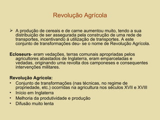 Revolução Agrícola A produção de cereais e de carne aumentou muito, tendo a sua distribuição de ser assegurada pela construção de uma rede de transportes, incentivando á utilização de transportes. A este conjunto de transformações deu- se o nome de Revolução Agrícola. Ecloseurs - eram vedações, terras comunais apropriadas pelos agricultores abastados de Inglaterra, eram emparceladas e vedadas, originando uma revolta dos camponeses e consequentes intervenções militares. Revolução Agrícola: Conjunto de transformações (nas técnicas, no regime de propriedade, etc.) ocorridas na agricultura nos séculos XVII e XVIII Início em Inglaterra Melhoria da produtividade e produção Difusão muito lenta  