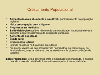 Crescimento Populacional Alimentação mais abundante e saudável  ( particularmente da população Inglesa) Maior  preocupação com a higiene Progressos na medicina Saldo fisiológico  positivo (diminuição da mortalidade, natalidade elevada , aumento e rejuvenescimento da população europeia) Aumento da população Êxodo rural Crescimento Urbano Grande mudança na fisionomia da cidades  No interior viviam, os que prosperavam na industria, no comércio ou no funcionalismo, mas também os que se sujeitavam ás piores condições de trabalho Saldo Fisiológico-  era a diferença entre a natalidade e mortalidade, é positivo quando a taxa de natalidade é em número superior á de mortalidade. 