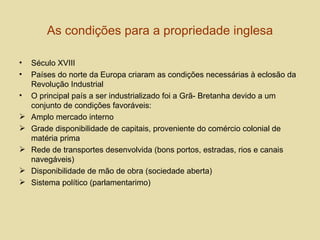 As condições para a propriedade inglesa Século XVIII Países do norte da Europa criaram as condições necessárias à eclosão da Revolução Industrial O principal país a ser industrializado foi a Grã- Bretanha devido a um conjunto de condições favoráveis: Amplo mercado interno Grade disponibilidade de capitais, proveniente do comércio colonial de matéria prima Rede de transportes desenvolvida (bons portos, estradas, rios e canais navegáveis) Disponibilidade de mão de obra (sociedade aberta) Sistema político (parlamentarimo) 