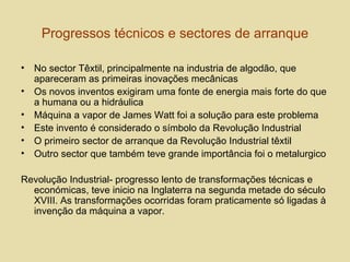 Progressos técnicos e sectores de arranque No sector Têxtil, principalmente na industria de algodão, que apareceram as primeiras inovações mecânicas Os novos inventos exigiram uma fonte de energia mais forte do que a humana ou a hidráulica Máquina a vapor de James Watt foi a solução para este problema Este invento é considerado o símbolo da Revolução Industrial O primeiro sector de arranque da Revolução Industrial têxtil Outro sector que também teve grande importância foi o metalurgico Revolução Industrial- progresso lento de transformações técnicas e económicas, teve inicio na Inglaterra na segunda metade do século XVIII. As transformações ocorridas foram praticamente só ligadas à invenção da máquina a vapor.  