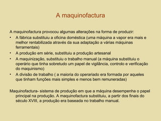 A maquinofactura A maquinofactura provocou algumas alterações na forma de produzir: A fábrica substituiu a oficina doméstica (uma máquina a vapor era mais e melhor rentabilizada através da sua adaptação a várias máquinas ferramentais) A produção em série, substituiu a produção artesanal A maquinização, substituiu o trabalho manual (a máquina substituiu o operário que tinha sobretudo um papel de vigilância, controlo e verificação do maquinismo) A divisão de trabalho ( a maioria do operariado era formada por aqueles que tinham funções mais simples e menos bem remuneradas) Maquinofactura- sistema de produção em que a máquina desempenha o papel principal na produção. A maquinofactura substituiu, a partir dos finais do século XVIII, a produção era baseada no trabalho manual.  