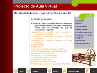 conteúdos Projecto de Aula Virtual Avaliação do trabalho A avaliação deste trabalho é feita nas fases em que o mesmo está estruturado e contempla vários itens de avaliação de que se salientam os seguintes:  capacidade de organizar, gerir, manipular e comunicar informação;  capacidade de identificar, analisar e resolver situações;  capacidade de mobilizar saberes de áreas diversas;  sentido de rigor;  sentido crítico; desenvolve a relação intenção / produto;  sentido de organização e gestão de tarefas;  forma exterior de realização;  forma exterior de apresentação;  competências comunicacionais;  competências linguísticas;  gestão de tempos de trabalho;  sentido de justiça e rigor nos juízos formulados.   início sair pesquisa web atrás adiante 