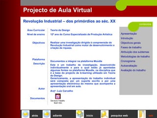 conteúdos Projecto de Aula Virtual Área Curricular Nível de ensino Objectivos Plataforma Descrição Autor Documentos Teoria do Design 12º ano do Curso Especializado de Produção Artística Realizar uma investigação dirigida à compreensão da Revolução Industrial como motor de desenvolvimento e criação de riqueza. Documentos a integrar na plataforma Moodle Este   é   um   trabalho   de   investigação,   desenvolvido   individualmente   e   para   o   qual   estão   já   apontadas   algumas   fontes   na   plataforma   Moodle,   na   disciplina   que   é   a   base   do   projecto   de   b-learning   utilizado   em   Teoria   do   Design.   Genericamente,   a   apresentação   do   trabalho   individual   será   composta   por   um   suporte   escrito   e   por   uma   apresentação   electrónica   do   mesmo   que   acompanha   a   apresentação   oral   em   aula.   Arq to . Luiz Carvalho início sair pesquisa web atrás adiante 