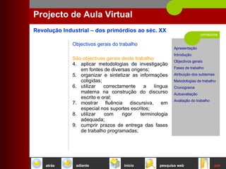conteúdos Projecto de Aula Virtual Objectivos gerais do trabalho São objectivos gerais deste trabalho:   aplicar metodologias de investigação em fontes de diversas origens;  organizar e sintetizar as informações coligidas;  utilizar correctamente a língua materna na construção do discurso escrito e oral;  mostrar fluência discursiva, em especial nos suportes escritos; utilizar com rigor terminologia adequada;  cumprir prazos de entrega das fases de trabalho programadas;  início sair pesquisa web atrás adiante 