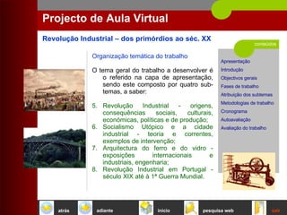 conteúdos Projecto de Aula Virtual Organização temática do trabalho O tema geral do trabalho a desenvolver é o referido na capa de apresentação, sendo este composto por quatro sub-temas, a saber: Revolução Industrial - origens, consequências sociais, culturais, económicas, políticas e de produção;  Socialismo Utópico e a cidade industrial - teoria e correntes, exemplos de intervenção; Arquitectura do ferro e do vidro - exposições internacionais e industriais, engenharia;  Revolução Industrial em Portugal - século XIX até à 1ª Guerra Mundial.  início sair pesquisa web atrás adiante 