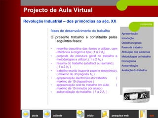 conteúdos Projecto de Aula Virtual fases de desenvolvimento do trabalho O presente trabalho é constituído pelas seguintes fases:  resenha descritiva das fontes a utilizar, com referência à origem e tipo; (1 a 2 A 4 ) proposta de estrutura geral do trabalho e metodologias a utilizar; ( 1 a 2 A 4  )  resumo do trabalho (abstract ou sumário);  ( 1 a 2 A 4  )  trabalho escrito (suporte papel e electrónico); ( máximo de 30 páginas A 4  )  apresentação electrónica do trabalho;  ( máximo de 15 diapositivos ) apresentação oral do trabalho em aula;  ( máximo de 15 minutos por aluno ) autoavaliação do trabalho. ( 1 a 2 A 4  )  início sair pesquisa web atrás adiante 