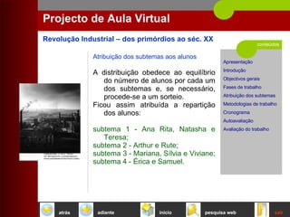 conteúdos Projecto de Aula Virtual Atribuição dos subtemas aos alunos A distribuição obedece ao equilíbrio do número de alunos por cada um dos subtemas e, se necessário, procede-se a um sorteio.  Ficou assim atribuída a repartição dos alunos:  subtema 1 - Ana Rita, Natasha e Teresa;  subtema 2 - Arthur e Rute;  subtema 3 - Mariana, Sílvia e Viviane;  subtema 4 - Érica e Samuel.  início sair pesquisa web atrás adiante 