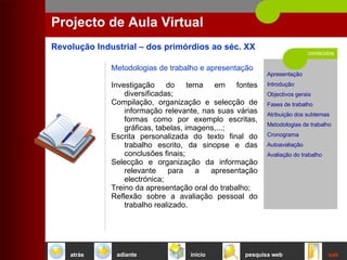 conteúdos Projecto de Aula Virtual Metodologias de trabalho e apresentação Investigação do tema em fontes diversificadas;  Compilação, organização e selecção de informação relevante, nas suas várias formas como por exemplo escritas, gráficas, tabelas, imagens,...;  Escrita personalizada do texto final do trabalho escrito, da sinopse e das conclusões finais;  Selecção e organização da informação relevante para a apresentação electrónica;  Treino da apresentação oral do trabalho;  Reflexão sobre a avaliação pessoal do trabalho realizado.  início sair pesquisa web atrás adiante 
