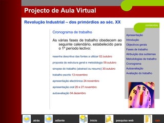 conteúdos Projecto de Aula Virtual Cronograma de trabalho As várias fases de trabalho obedecem ao seguinte calendário, estabelecido para o 1º período lectivo: resenha descritiva das fontes a utilizar   02.outubro   proposta de estrutura geral e metodologia  09.outubro   sinopse do trabalho (abstract ou resumo)   30.outubro   trabalho escrito   13.novembro   apresentação electrónica   24.novembro   apresentação oral   26 e 27.novembro   autoavaliação   04.dezembro   início sair pesquisa web atrás adiante 