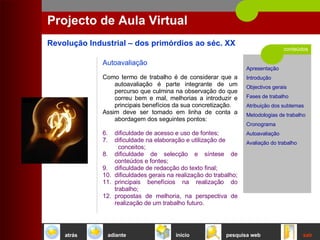 conteúdos Projecto de Aula Virtual Autoavaliação   Como termo de trabalho é de considerar que a autoavaliação é parte integrante de um percurso que culmina na observação do que correu bem e mal, melhorias a introduzir e principais benefícios da sua concretização.  Assim deve ser tomado em linha de conta a abordagem dos seguintes pontos:  dificuldade de acesso e uso de fontes;  dificuldade na elaboração e utilização de  conceitos;  dificuldade de selecção e síntese de conteúdos e fontes;  dificuldade de redacção do texto final;  dificuldades gerais na realização do trabalho;  principais benefícios na realização do trabalho;  propostas de melhoria, na perspectiva de realização de um trabalho futuro.  início sair pesquisa web atrás adiante 