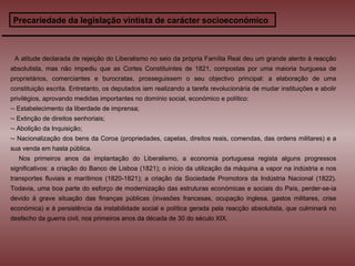 Precariedade da legislação vintista de carácter socioeconómico A atitude declarada de rejeição do Liberalismo no seio da própria Família Real deu um grande alento à reacção absolutista, mas não impediu que as Cortes Constituintes de 1821, compostas por uma maioria burguesa de proprietários, comerciantes e burocratas, prosseguissem o seu objectivo principal: a elaboração de uma constituição escrita. Entretanto, os deputados iam realizando a tarefa revolucionária de mudar instituições e abolir privilégios, aprovando medidas importantes no domínio social, económico e político: - Estabelecimento da liberdade de imprensa;  - Extinção de direitos senhoriais;  - Abolição da Inquisição;  - Nacionalização dos bens da Coroa (propriedades, capelas, direitos reais, comendas, das ordens militares) e a sua venda em hasta pública. Nos primeiros anos da implantação do Liberalismo, a economia portuguesa regista alguns progressos significativos: a criação do Banco de Lisboa (1821); o início da utilização da máquina a vapor na indústria e nos transportes fluviais e marítimos (1820-1821); a criação da Sociedade Promotora da Indústria Nacional (1822). Todavia, uma boa parte do esforço de modernização das estruturas económicas e sociais do País, perder-se-ia devido à grave situação das finanças públicas (invasões francesas, ocupação inglesa, gastos militares, crise económica) e à persistência da instabilidade social e política gerada pela reacção absolutista, que culminará no desfecho da guerra civil, nos primeiros anos da década de 30 do século XIX.  