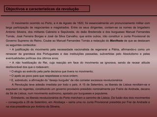 Objectivos e características da revolução O movimento ocorrido no Porto, a 4 de Agosto de 1820, foi essencialmente um pronunciamento militar com larga participação de negociantes e magistrados. Entre os seus dirigentes, contam-se os nomes de brigadeiro António Silveira, dos militares Cabreira e Sepúlveda, do deão Brederode e dos burgueses Manuel Fernandes Tomás, José Ferreira Borges e José da Silva Carvalho, que entre outros, irão constituir a Junta Provisional do Governo Supremo do Reino. Coube ao Manuel Fernandes Tomás a redacção do  Manifesto  de que se destacam os seguintes conteúdos: A justificação do movimento pela necessidade nacionalista de regenerar a Pátria, afirmando-o como um renascer da grandeza dos Portugueses e das instituições passadas, subvertidas pelo Absolutismo e pelas eventualidades políticas dos últimos anos; A não hostilização do Rei, cuja reacção em face do movimento se ignorava, sendo de recear atitude desfavorável dos que o rodeavam; O elogio ao exército pela parte decisiva que tivera no movimento; O apelo ao povo para que respeitasse a nova ordem; E, sobretudo, a afirmação do ”desejo burguês” de não cometer excessos revolucionários A Revolução teve adesão imediata por todo o país. A 15 de Setembro, os liberais de Lisboa revoltam-se e expulsam os regentes, constituindo um governo provisório presidido nominalmente por Freire de Andrade, decano da Sé de Lisboa, num movimento autónomo, apoiado por burgueses e populares. Entretanto, os liberais revolucionários do Porto marcham a caminho de Lisboa. Da fusão dos dois movimentos – conseguida a 28 de Setembro, em Alcobaça – sairia uma no Junta Provisional presidida por Frei de Andrade e na vice-presidência por António da Silveira. 