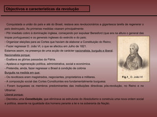 Objectivos e características da revolução Conquistada a união do país e até do Brasil, restava aos revolucionários a gigantesca tarefa de regenerar o país destroçado. As primeiras medidas visaram principalmente: Pôr imediato cobro à dominação inglesa, começando por expulsar Beresford (que era na altura o general das tropas portuguesas) e os generais ingleses do exército e do país; Organizar eleições para as Cortes que haviam de elaborar a Constituição do Reino; Fazer regressar D. João VI, o que se afectou em Julho de 1821. Estamos assim, na presença de uma acção de carácter  nacionalista, burguês e liberal . Nacionalista porque: - Exaltava as glórias passadas da Pátria. - Apelava a regeneração política, administrativa, social e económica. - Pretendia, ainda, fazer regressar o Brasil à condição de colónia Burguês na medida em que: - Os revoltosos eram magistrados, negociantes, proprietários e militares. - A composição social das Cortes Constituintes era fundamentalmente burguesa. - Foram burgueses os membros predominantes das instituições directivas pós-revolução, no Reino e no Ultramar. Liberal porque: - Decretou uma  Constituição , que eliminava as estruturas do Absolutismo e construía uma nova ordem social e política, assente na igualdade dos homens perante a lei e na soberania da Nação. Fig.1 _ D. João VI 