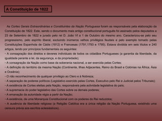 A Constituição de 1822 As  Cortes Gerais Extraordinárias e Constituintes da Nação Portuguesa  foram as responsáveis pela elaboração da Constituição de 1822. Este, sendo o documento mais antigo constitucional português foi assinado pelos deputados a 23 de Setembro de 1822 e jurado pelo rei D. João VI a 1 de Outubro do mesmo ano. Caracterizou-se pelo seu progressismo, pelo espírito liberal, excluindo inúmeros velhos privilégios feudais e pelo exemplo tomado pelas Constituições Espanhola de Cádis (1812) e Francesas (1791,1793 e 1795). Estava dividida em seis títulos e 240 artigos, tendo por princípios fundamentais os seguintes:  A consagração dos direitos e deveres individuais de todos os cidadãos Portugueses (a garantia da liberdade, da igualdade perante a lei, da segurança, e da propriedade); A consagração da Nação como base da soberania nacional, a ser exercida pelas Cortes; A definição do território da mesma Nação (Continente, Ilhas Adjacentes, Reino do Brasil e Colónias na África, Ásia e Oceânia); O não reconhecimento de qualquer privilégio ao Clero e à Nobreza; A separação de poderes políticos (Legislativo exercido pelas Cortes, Executivo pelo Rei e Judicial pelos Tribunais); A existência de Cortes eleitas pela Nação, responsáveis pela actividade legislativa do país; A supremacia do poder legislativo das Cortes sobre os demais poderes; A emanação da autoridade régia a partir da Nação; A existência, de uma Monarquia Constitucional com os poderes do Rei reduzidos; A ausência de liberdade religiosa (a Religião Católica era a única religião da Nação Portuguesa, existindo uma censura prévia aos escritos eclesiásticos). 