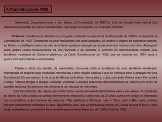 A Constituição de 1822 Demasiado progressiva para o seu tempo, a Constituição de 1822 foi fruto da fracção mais radical dos deputados presentes às Cortes Constituintes, cuja acção se projectou no chamado Vintismo.  Vintismo:   Tendência do liberalismo português, instituído na sequência da Revolução de 1820 e consagrada na Constituição de 1822. Caracteriza-se pelo radicalismo das suas posições, ao instituir o dogma da soberania popular, ao limitar os privilégios reais e ao não reconhecer qualquer situação de supremacia aos nobres e ao clero. Ameaçado pelos golpes contra-revolucionários da Vila-Francada e da Abrilada, o Vintismo foi definitivamente vencido pela tendência moderada do Cartismo (defensor da Carta Constitucional de 1826), que se implanta em 1834, após a guerra civil entre liberais e absolutistas.  Desde o início da reunião da assembleia, tornou-se clara a existência da uma tendência moderada, impregnada de respeito pela instituição monárquica e pela religião católica e que se inclinava para a adopção de uma Constituição Conservadora, e de uma tendência radicalista, democrática, cujos principais líderes eram Fernandes Tomás, Ferreira Borges e Borges Carneiro. Violentas e azedas polémicas desencadearam-se, mesmo em torno da questão religiosa, da estrutura das câmaras e da natureza do veto régio.  Esta Constituição não vigorou por muitos anos, sendo demasiado democrática para o seu tempo. A concessão do direito de voto a todos os varões minimamente instruídos e com mais de 25 anos punha em perigo os interesses dos proprietários e dos homens de negócios. Não satisfazia a Nobreza, nem o Clero, nem o Rei, cujos poderes ficavam praticamente reduzidos a nada. Não admira, pois, que só perdurasse menos de 2 anos na sua 1ª fase e mais tarde, restabelecida provisória e teoricamente apenas entre Setembro de 1836 e Abril de 1838. 