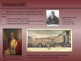 A Constituição de 1822 NOTA : Além da elaboração da Constituição, foi notável a  obra legislativa das Constituintes no sentido de abater o Antigo Regime: - O tribunal da Inquisição foi extinto - Direitos banais e tributos pessoais foram suprimidos   - A liberdade de ensino foi permitida Fig.4 _ D. João VI, onde é visível a mão sobre a Constituição de 1822 Fig.5 _28 de Setembro, quando é formada por vários revolucionários uma Junta Provisional, presidida por Freire Andrade. Fig.3  Manuel Fernandes Tomás, um dos principais líderes da Constituição de 1822 