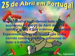 CONCLUSÃO

Neste trabalho aprendemos tudo o que
 aconteceu no dia 25 de Abril de 1974 e
 também quem é que ordenou o sucedido.
Esperamos que este trabalho nos tenha
 corrido como o previsto, gostamos de
 fazer o trabalho.
 
