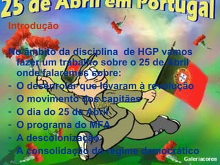 Introdução

No âmbito da disciplina de HGP vamos
  fazer um trabalho sobre o 25 de Abril
  onde falaremos sobre:
- O desenrolar que levaram à revolução
- O movimento dos capitães
- O dia do 25 de Abril
- O programa do MFA
- A descolonização
- A consolidação do regime democrático
 