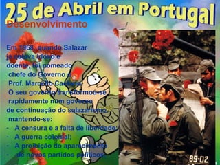 Desenvolvimento

Em 1968, quando Salazar
já estava idoso e
doente, foi nomeado
 chefe do Governo o
 Prof. Marcello Caetano.
 O seu governo transformou-se
 rapidamente num governo
de continuação do salazarismo,
 mantendo-se:
- A censura e a falta de liberdade;
- A guerra colonial;
- A proibição do aparecimento
- de novos partidos políticos;
 